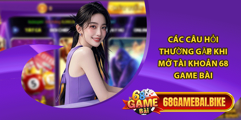 Các câu hỏi thường gặp khi mở tài khoản 68 game bài